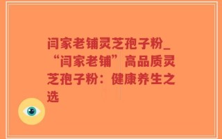 闫家老铺灵芝孢子粉_“闫家老铺”高品质灵芝孢子粉：健康养生之选