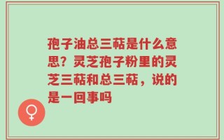 孢子油总三萜是什么意思？灵芝孢子粉里的灵芝三萜和总三萜，说的是一回事吗