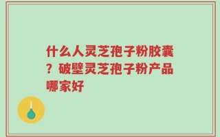 什么人灵芝孢子粉胶囊？破壁灵芝孢子粉产品哪家好