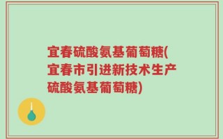 宜春硫酸氨基葡萄糖(宜春市引进新技术生产硫酸氨基葡萄糖)
