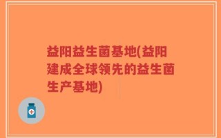 益阳益生菌基地(益阳建成全球领先的益生菌生产基地)