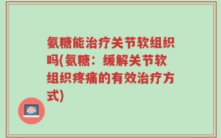 氨糖能治疗关节软组织吗(氨糖：缓解关节软组织疼痛的有效治疗方式)