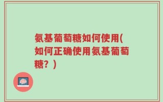 氨基葡萄糖如何使用(如何正确使用氨基葡萄糖？)