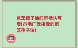 灵芝孢子油的市场认可度(市场广泛接受的灵芝孢子油)