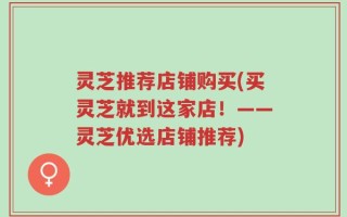 灵芝推荐店铺购买(买灵芝就到这家店！——灵芝优选店铺推荐)