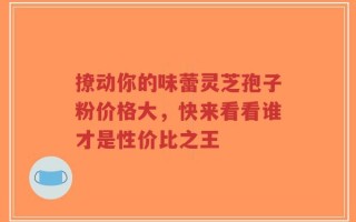 撩动你的味蕾灵芝孢子粉价格大，快来看看谁才是性价比之王