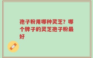 孢子粉用哪种灵芝？哪个牌子的灵芝孢子粉最好