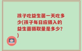 孩子吃益生菌一天吃多少(孩子每日应摄入的益生菌摄取量是多少？)