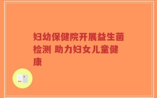 妇幼保健院开展益生菌检测 助力妇女儿童健康