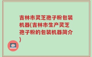 吉林市灵芝孢子粉包装机器(吉林市生产灵芝孢子粉的包装机器简介)