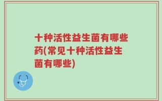 十种活性益生菌有哪些药(常见十种活性益生菌有哪些)