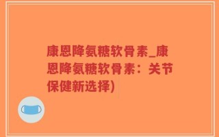 康恩降氨糖软骨素_康恩降氨糖软骨素：关节保健新选择)
