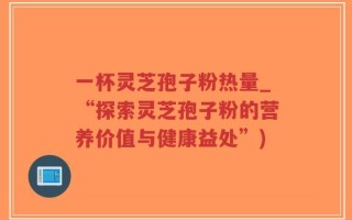 一杯灵芝孢子粉热量_“探索灵芝孢子粉的营养价值与健康益处”)