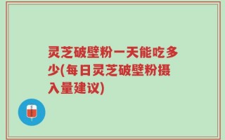 灵芝破壁粉一天能吃多少(每日灵芝破壁粉摄入量建议)