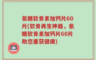 氨糖软骨素加钙片60片(软骨再生神器，氨糖软骨素加钙片60片助您重获健康)