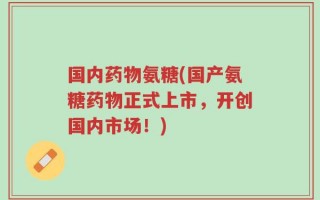国内药物氨糖(国产氨糖药物正式上市，开创国内市场！)