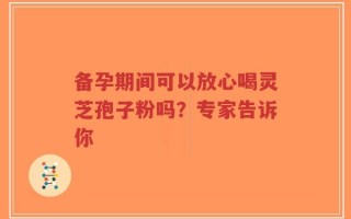 备孕期间可以放心喝灵芝孢子粉吗？专家告诉你