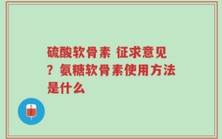 硫酸软骨素 征求意见？氨糖软骨素使用方法是什么