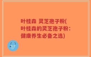 叶桂森 灵芝孢子粉(叶桂森的灵芝孢子粉：健康养生必备之选)