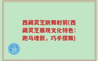 西藏灵芝跳舞射箭(西藏灵芝展现文化特色：跑马埋箭，巧手摆舞)