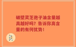 破壁灵芝孢子油含量越高越好吗？告诉你高含量的有何优势！