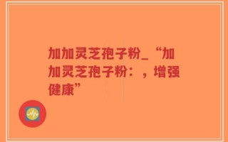 加加灵芝孢子粉_“加加灵芝孢子粉：，增强健康”