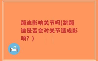 蹦迪影响关节吗(跳蹦迪是否会对关节造成影响？)