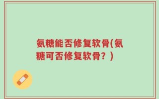 氨糖能否修复软骨(氨糖可否修复软骨？)