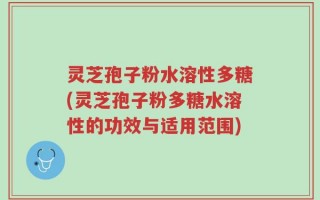 灵芝孢子粉水溶性多糖(灵芝孢子粉多糖水溶性的功效与适用范围)