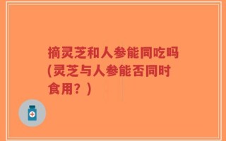 摘灵芝和人参能同吃吗(灵芝与人参能否同时食用？)