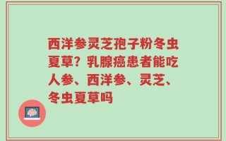 西洋参灵芝孢子粉冬虫夏草？乳腺癌患者能吃人参、西洋参、灵芝、冬虫夏草吗