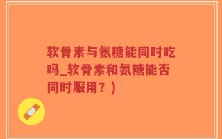 软骨素与氨糖能同时吃吗_软骨素和氨糖能否同时服用？)