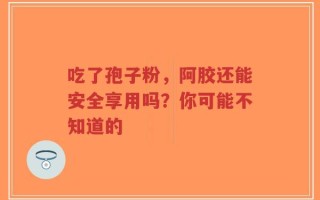 吃了孢子粉，阿胶还能安全享用吗？你可能不知道的