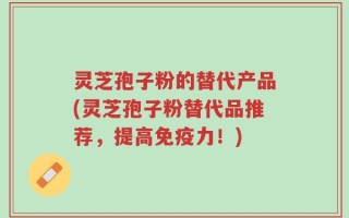 灵芝孢子粉的替代产品(灵芝孢子粉替代品推荐，提高免疫力！)