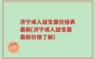 济宁成人益生菌价格表最新(济宁成人益生菌最新价格了解)