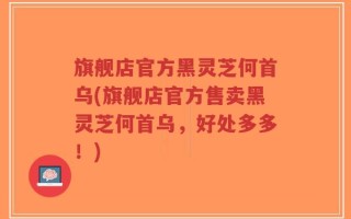 旗舰店官方黑灵芝何首乌(旗舰店官方售卖黑灵芝何首乌，好处多多！)