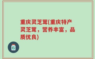 重庆灵芝茸(重庆特产灵芝茸，营养丰富，品质优良)