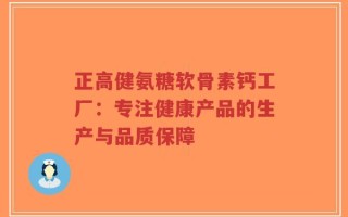 正高健氨糖软骨素钙工厂：专注健康产品的生产与品质保障