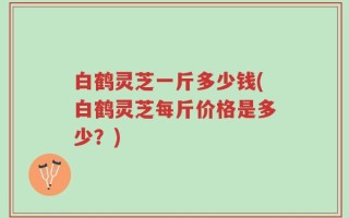 白鹤灵芝一斤多少钱(白鹤灵芝每斤价格是多少？)