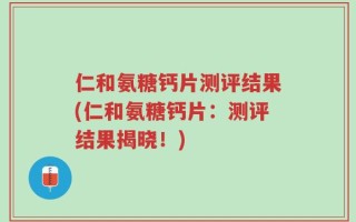 仁和氨糖钙片测评结果(仁和氨糖钙片：测评结果揭晓！)