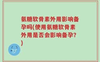 氨糖软骨素外用影响备孕吗(使用氨糖软骨素外用是否会影响备孕？)