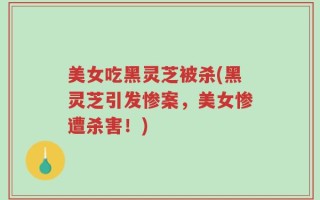 美女吃黑灵芝被杀(黑灵芝引发惨案，美女惨遭杀害！)