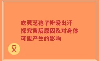 吃灵芝孢子粉爱出汗 探究背后原因及对身体可能产生的影响