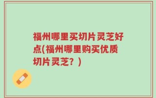 福州哪里买切片灵芝好点(福州哪里购买优质切片灵芝？)