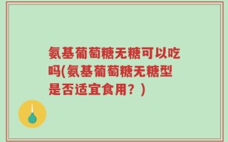 氨基葡萄糖无糖可以吃吗(氨基葡萄糖无糖型是否适宜食用？)