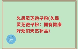 久晟灵芝孢子粉(久晟灵芝孢子粉：拥有健康好处的天然补品)