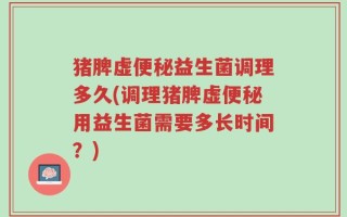猪脾虚便秘益生菌调理多久(调理猪脾虚便秘用益生菌需要多长时间？)