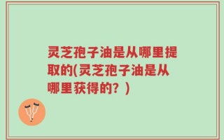 灵芝孢子油是从哪里提取的(灵芝孢子油是从哪里获得的？)