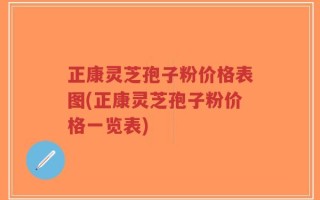 正康灵芝孢子粉价格表图(正康灵芝孢子粉价格一览表)