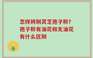 怎样辨别灵芝孢子粉？孢子粉有油花和无油花有什么区别